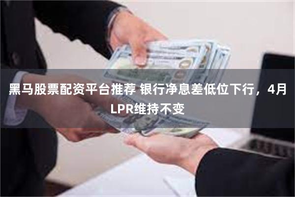 黑马股票配资平台推荐 银行净息差低位下行，4月LPR维持不变