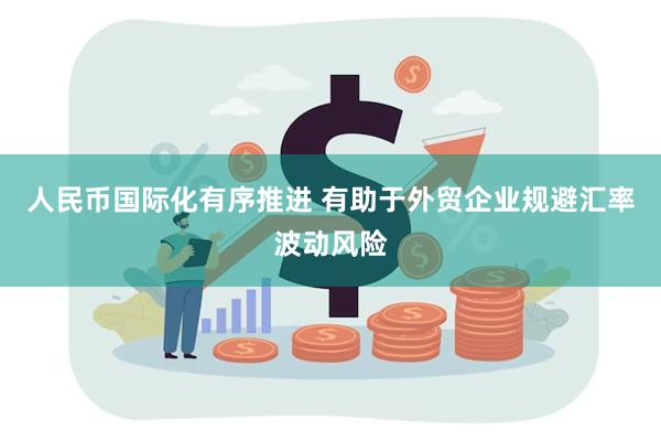 人民币国际化有序推进 有助于外贸企业规避汇率波动风险