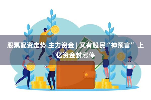 股票配资走势 主力资金 | 又有股民“神预言” 上亿资金封涨停