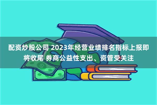 配资炒股公司 2023年经营业绩排名指标上报即将收尾 券商公益性支出、资管受关注