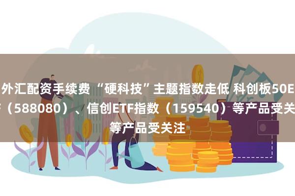 外汇配资手续费 “硬科技”主题指数走低 科创板50ETF（588080）、信创ETF指数（159540）等产品受关注