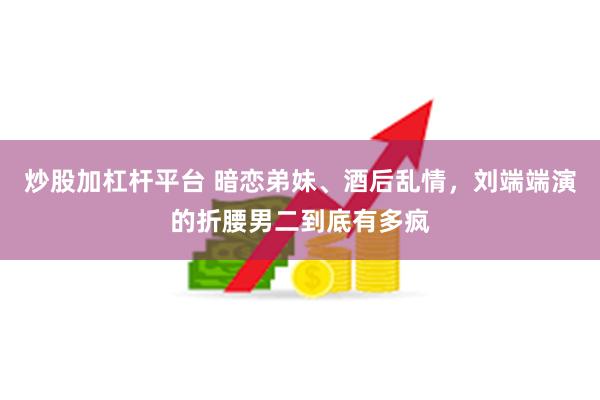 炒股加杠杆平台 暗恋弟妹、酒后乱情，刘端端演的折腰男二到底有多疯