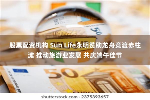 股票配资机构 Sun Life永明赞助龙舟竞渡赤柱滩 推动旅游业发展 共庆端午佳节