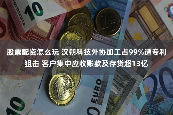 股票配资怎么玩 汉朔科技外协加工占99%遭专利狙击 客户集中应收账款及存货超13亿