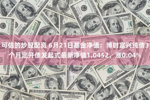 可信的炒股配资 6月21日基金净值：博时富兴纯债3个月定开债发起式最新净值1.0452，涨0.04%