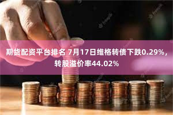 期货配资平台排名 7月17日维格转债下跌0.29%，转股溢价率44.02%