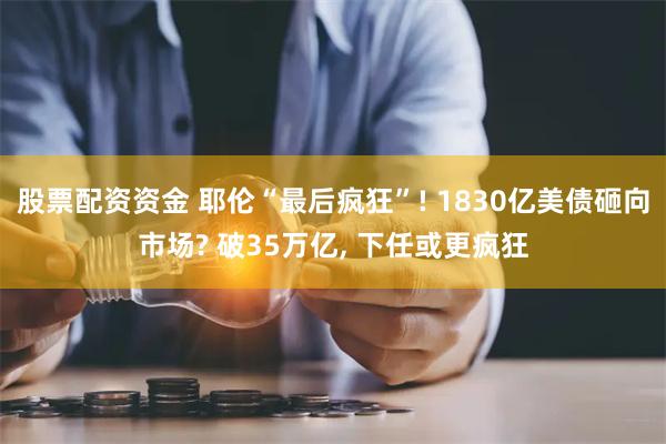 股票配资资金 耶伦“最后疯狂”! 1830亿美债砸向市场? 破35万亿, 下任或更疯狂