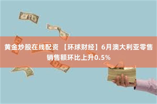 黄金炒股在线配资 【环球财经】6月澳大利亚零售销售额环比上升0.5%