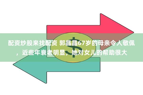 配资炒股来找配资 郭晶晶67岁的母亲令人敬佩，近些年衰老明显，她对女儿的帮助很大