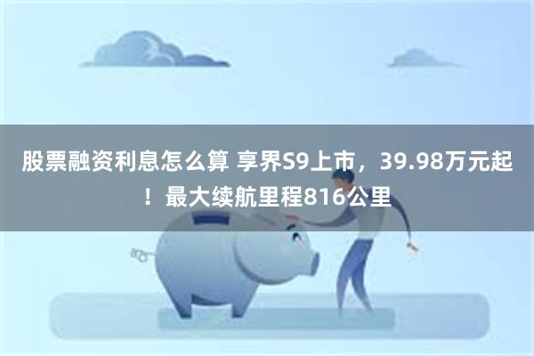 股票融资利息怎么算 享界S9上市，39.98万元起！最大续航里程816公里