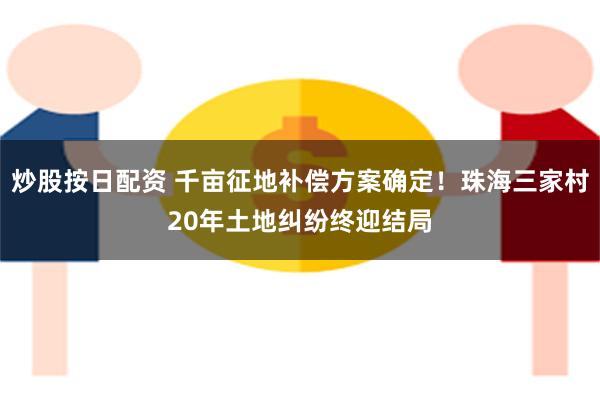 炒股按日配资 千亩征地补偿方案确定！珠海三家村20年土地纠纷终迎结局