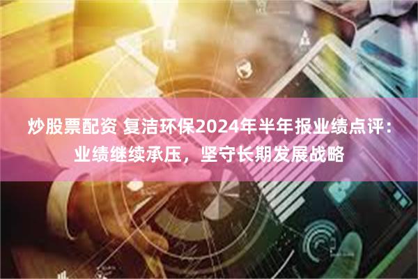 炒股票配资 复洁环保2024年半年报业绩点评：业绩继续承压，坚守长期发展战略