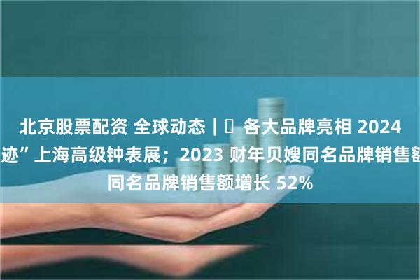 北京股票配资 全球动态｜​各大品牌亮相 2024“钟表与奇迹”上海高级钟表展；2023 财年贝嫂同名品牌销售额增长 52%