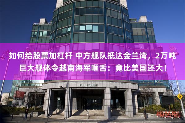 如何给股票加杠杆 中方舰队抵达金兰湾，2万吨巨大舰体令越南海军咂舌：竟比美国还大！