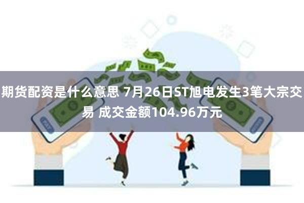 期货配资是什么意思 7月26日ST旭电发生3笔大宗交易 成交金额104.96万元