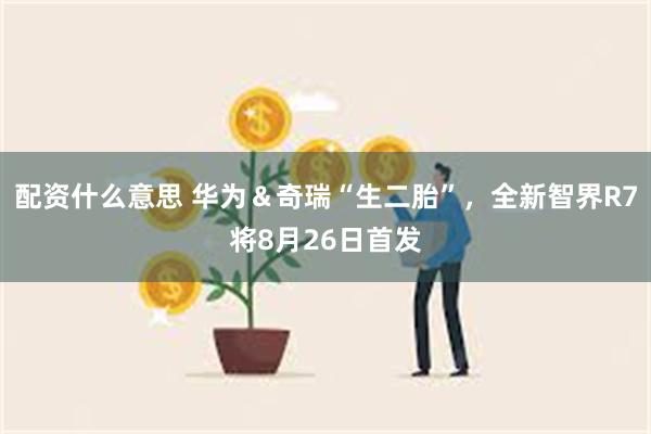 配资什么意思 华为＆奇瑞“生二胎”，全新智界R7将8月26日首发