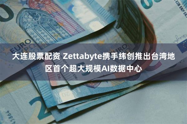 大连股票配资 Zettabyte携手纬创推出台湾地区首个超大规模AI数据中心