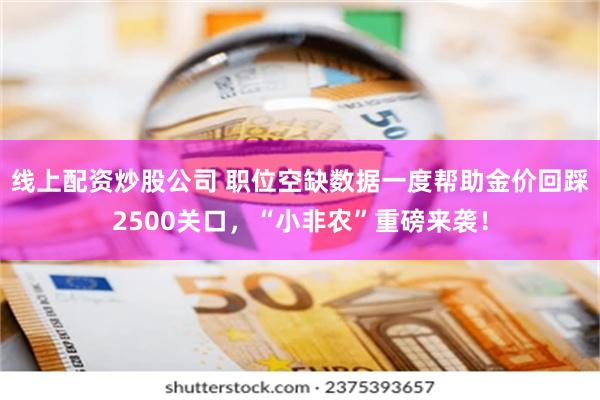 线上配资炒股公司 职位空缺数据一度帮助金价回踩2500关口，“小非农”重磅来袭！