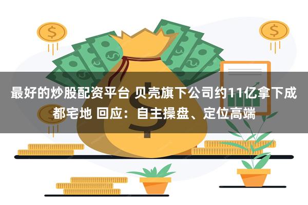 最好的炒股配资平台 贝壳旗下公司约11亿拿下成都宅地 回应：自主操盘、定位高端