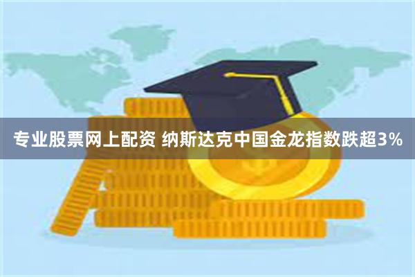 专业股票网上配资 纳斯达克中国金龙指数跌超3%