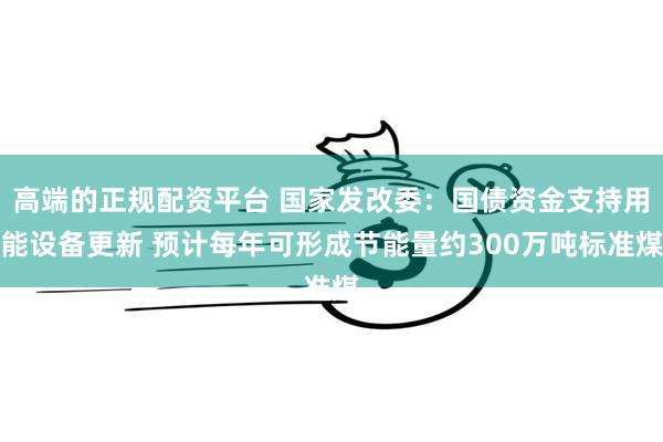 高端的正规配资平台 国家发改委：国债资金支持用能设备更新 预计每年可形成节能量约300万吨标准煤