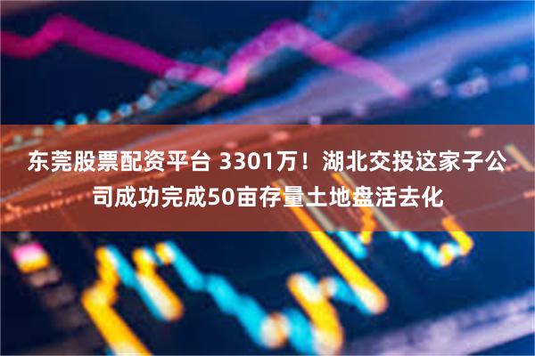 东莞股票配资平台 3301万！湖北交投这家子公司成功完成50亩存量土地盘活去化