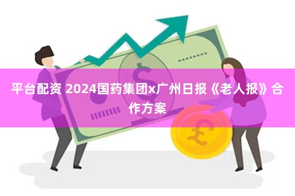 平台配资 2024国药集团x广州日报《老人报》合作方案