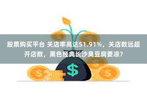 股票购买平台 关店率高达51.91%，关店数远超开店数，黑色经典长沙臭豆腐要凉？