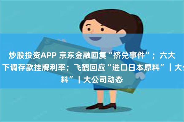 炒股投资APP 京东金融回复“挤兑事件”；六大行官宣！下调存款挂牌利率；飞鹤回应“进口日本原料”｜大公司动态