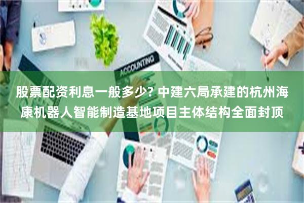 股票配资利息一般多少? 中建六局承建的杭州海康机器人智能制造基地项目主体结构全面封顶