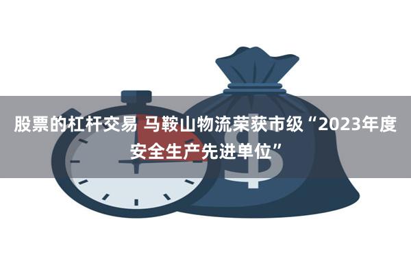 股票的杠杆交易 马鞍山物流荣获市级“2023年度安全生产先进单位”