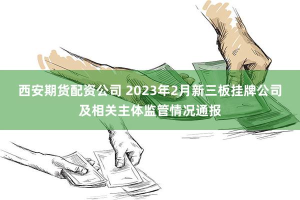 西安期货配资公司 2023年2月新三板挂牌公司及相关主体监管情况通报