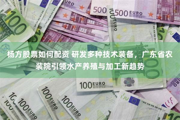 杨方股票如何配资 研发多种技术装备，广东省农装院引领水产养殖与加工新趋势