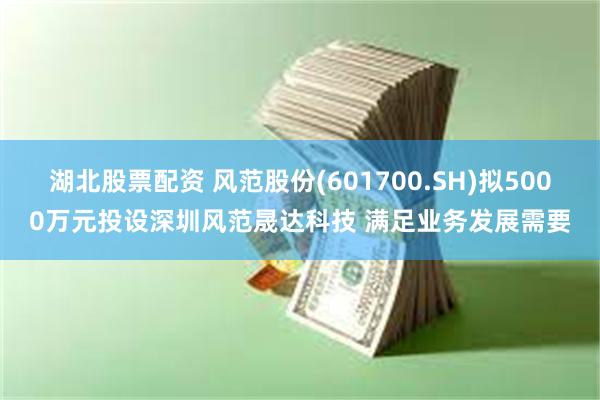 湖北股票配资 风范股份(601700.SH)拟5000万元投设深圳风范晟达科技 满足业务发展需要