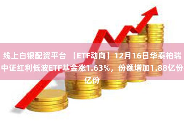 线上白银配资平台 【ETF动向】12月16日华泰柏瑞中证红利低波ETF基金涨1.63%，份额增加1.88亿份