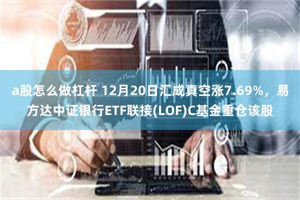 a股怎么做杠杆 12月20日汇成真空涨7.69%，易方达中证银行ETF联接(LOF)C基金重仓该股