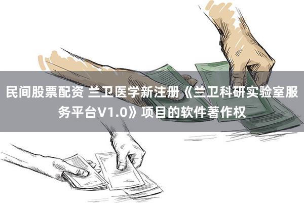 民间股票配资 兰卫医学新注册《兰卫科研实验室服务平台V1.0》项目的软件著作权