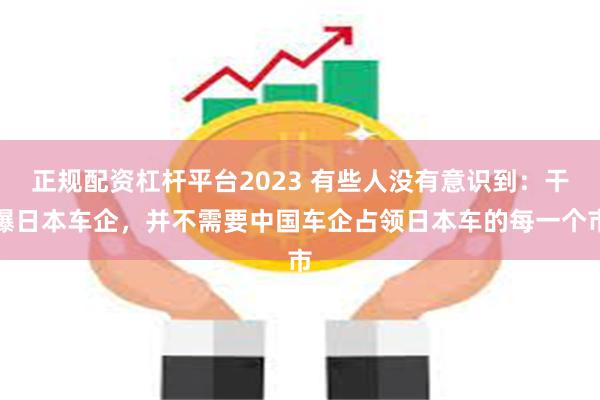 正规配资杠杆平台2023 有些人没有意识到：干爆日本车企，并不需要中国车企占领日本车的每一个市