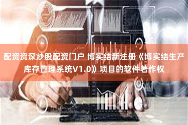 配资资深炒股配资门户 博实结新注册《博实结生产库存管理系统V1.0》项目的软件著作权