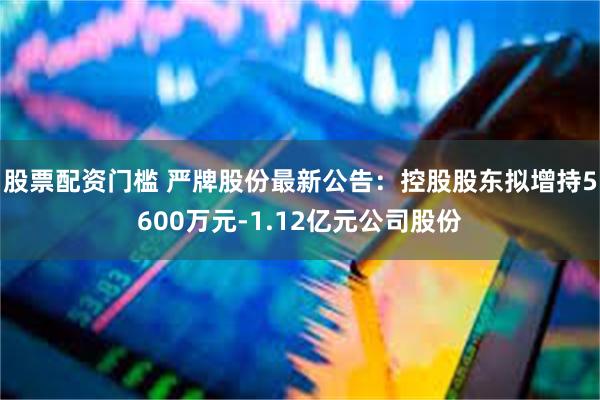 股票配资门槛 严牌股份最新公告：控股股东拟增持5600万元-1.12亿元公司股份