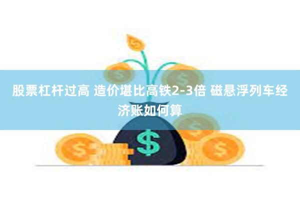 股票杠杆过高 造价堪比高铁2-3倍 磁悬浮列车经济账如何算