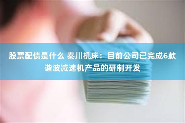 股票配债是什么 秦川机床：目前公司已完成6款谐波减速机产品的研制开发