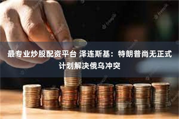 最专业炒股配资平台 泽连斯基：特朗普尚无正式计划解决俄乌冲突