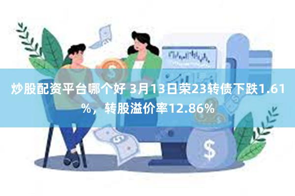 炒股配资平台哪个好 3月13日荣23转债下跌1.61%，转股溢价率12.86%