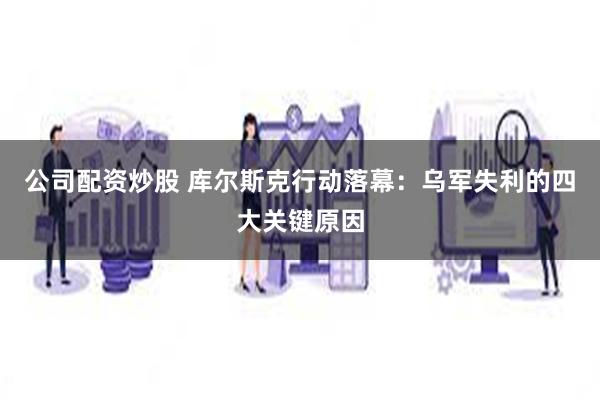 公司配资炒股 库尔斯克行动落幕：乌军失利的四大关键原因