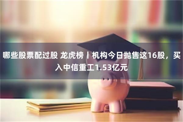 哪些股票配过股 龙虎榜丨机构今日抛售这16股，买入中信重工1.53亿元